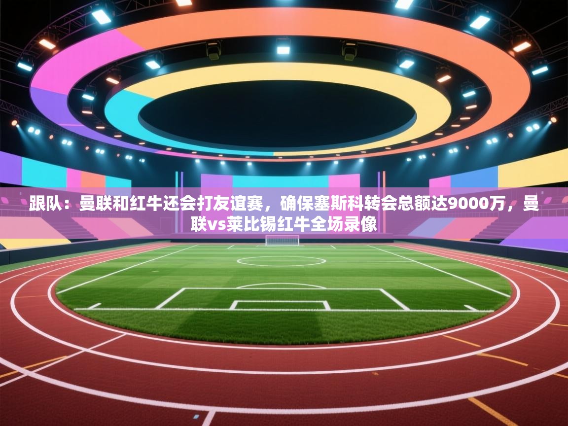 跟队：曼联和红牛还会打友谊赛，确保塞斯科转会总额达9000万，曼联vs莱比锡红牛全场录像  第2张