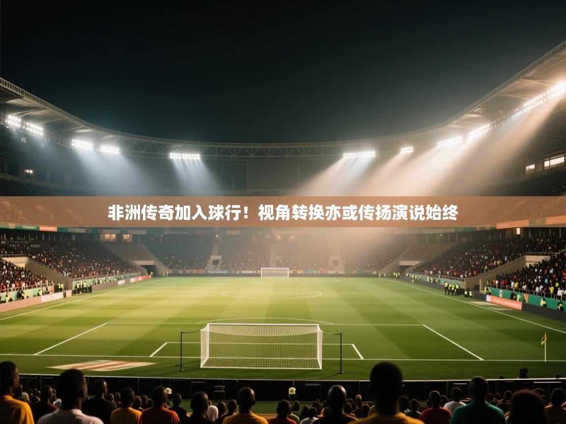 非洲传奇加入球行！视角转换亦或传扬演说始终  第1张