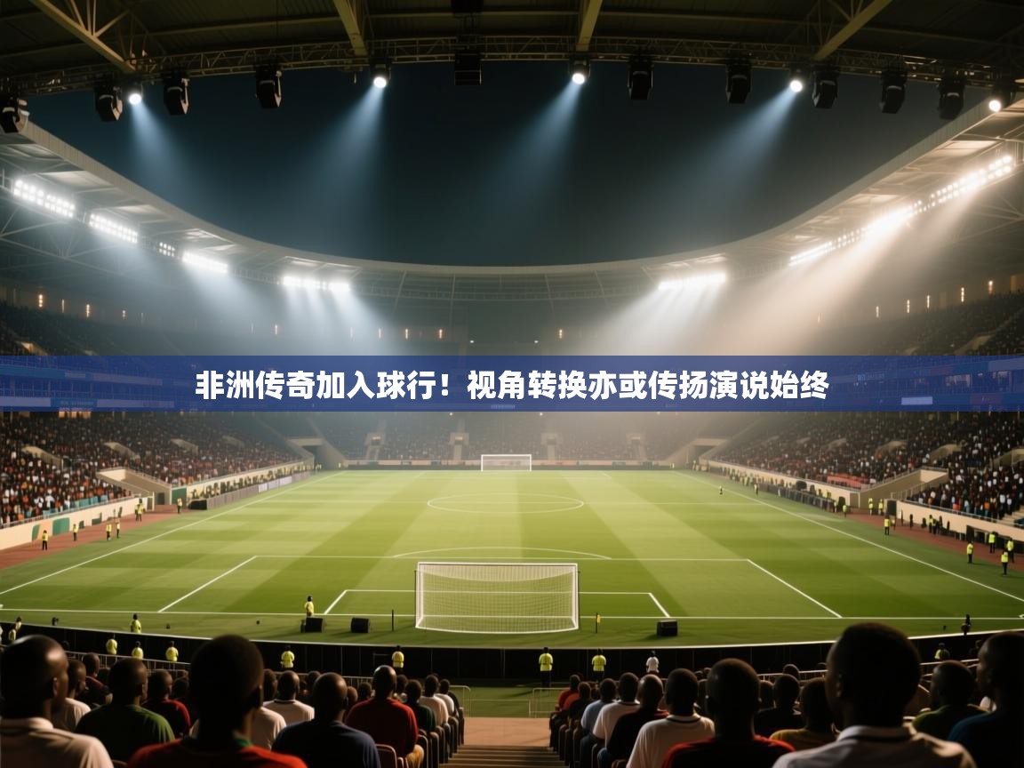 非洲传奇加入球行！视角转换亦或传扬演说始终  第2张